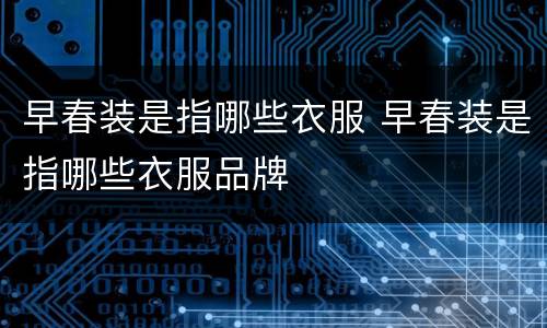 早春装是指哪些衣服 早春装是指哪些衣服品牌