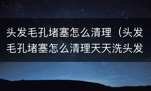 头发毛孔堵塞怎么清理（头发毛孔堵塞怎么清理天天洗头发）