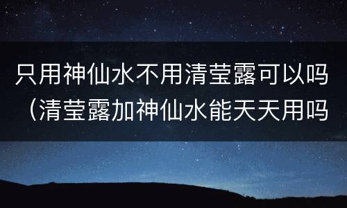 只用神仙水不用清莹露可以吗（清莹露加神仙水能天天用吗）