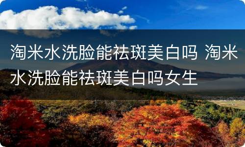 淘米水洗脸能祛斑美白吗 淘米水洗脸能祛斑美白吗女生