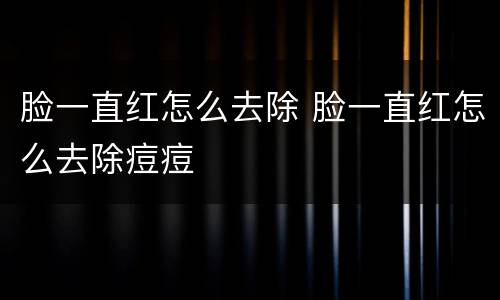 脸一直红怎么去除 脸一直红怎么去除痘痘