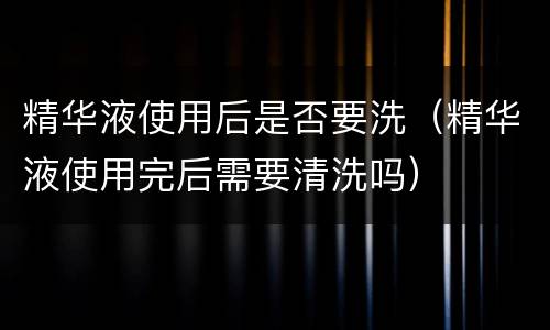 精华液使用后是否要洗（精华液使用完后需要清洗吗）