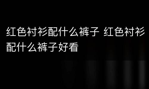 红色衬衫配什么裤子 红色衬衫配什么裤子好看