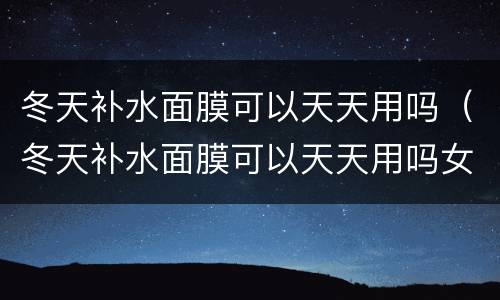 冬天补水面膜可以天天用吗（冬天补水面膜可以天天用吗女）