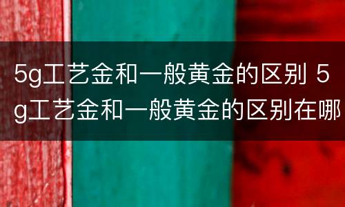 5g工艺金和一般黄金的区别 5g工艺金和一般黄金的区别在哪