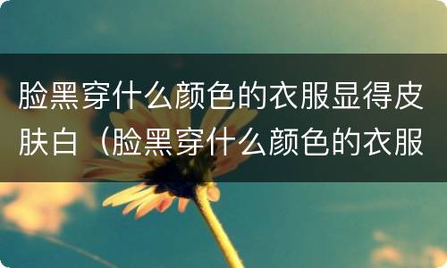 脸黑穿什么颜色的衣服显得皮肤白（脸黑穿什么颜色的衣服显得皮肤白男）