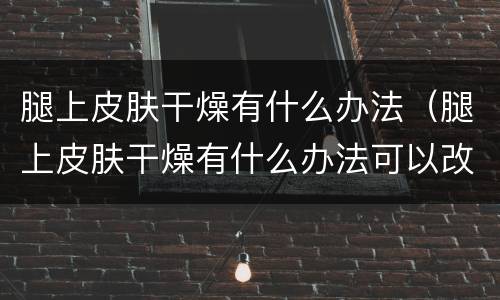 腿上皮肤干燥有什么办法（腿上皮肤干燥有什么办法可以改善）