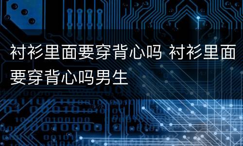 衬衫里面要穿背心吗 衬衫里面要穿背心吗男生