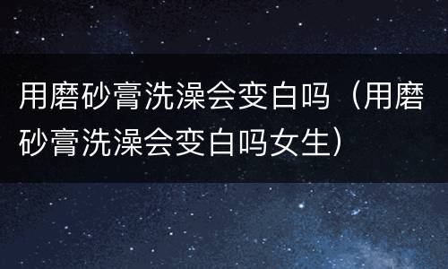 用磨砂膏洗澡会变白吗（用磨砂膏洗澡会变白吗女生）