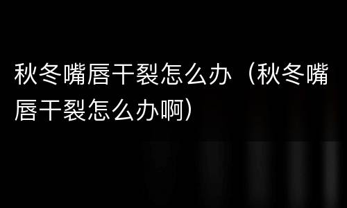 秋冬嘴唇干裂怎么办（秋冬嘴唇干裂怎么办啊）