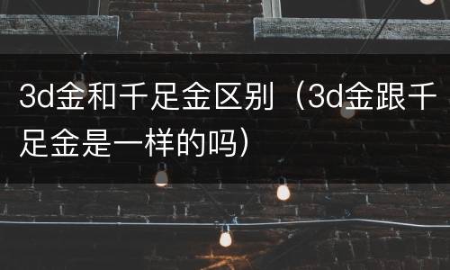 3d金和千足金区别（3d金跟千足金是一样的吗）