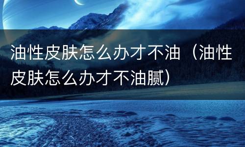 油性皮肤怎么办才不油（油性皮肤怎么办才不油腻）