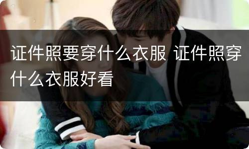 证件照要穿什么衣服 证件照穿什么衣服好看