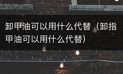 卸甲油可以用什么代替（卸指甲油可以用什么代替）