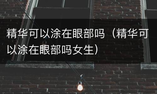 精华可以涂在眼部吗（精华可以涂在眼部吗女生）