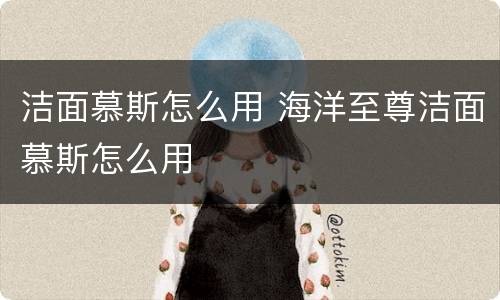 洁面慕斯怎么用 海洋至尊洁面慕斯怎么用
