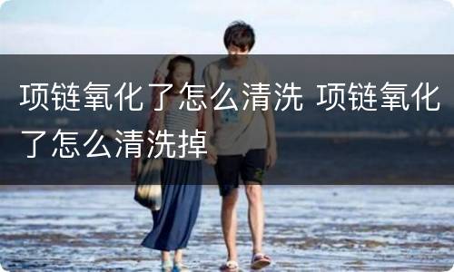 项链氧化了怎么清洗 项链氧化了怎么清洗掉