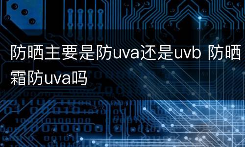 防晒主要是防uva还是uvb 防晒霜防uva吗