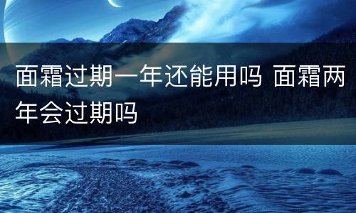 面霜过期一年还能用吗 面霜两年会过期吗