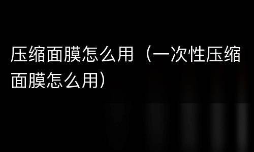 压缩面膜怎么用（一次性压缩面膜怎么用）