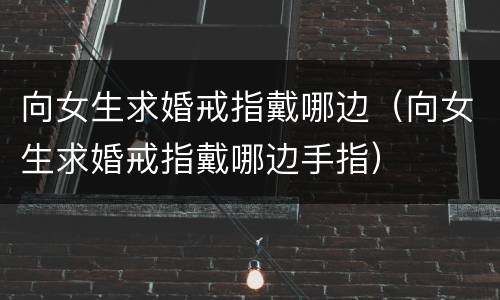 向女生求婚戒指戴哪边（向女生求婚戒指戴哪边手指）