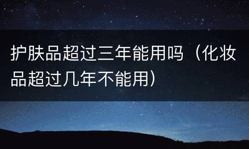 护肤品超过三年能用吗（化妆品超过几年不能用）