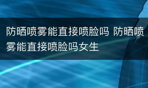 防晒喷雾能直接喷脸吗 防晒喷雾能直接喷脸吗女生