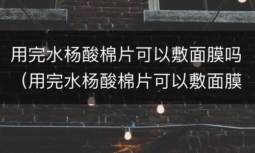 用完水杨酸棉片可以敷面膜吗（用完水杨酸棉片可以敷面膜吗?）