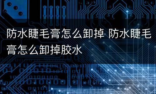 防水睫毛膏怎么卸掉 防水睫毛膏怎么卸掉胶水