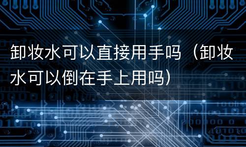 卸妆水可以直接用手吗（卸妆水可以倒在手上用吗）