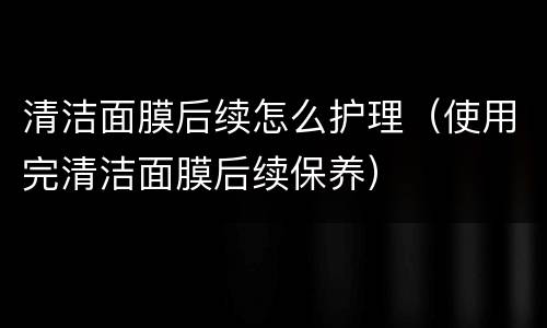 清洁面膜后续怎么护理（使用完清洁面膜后续保养）