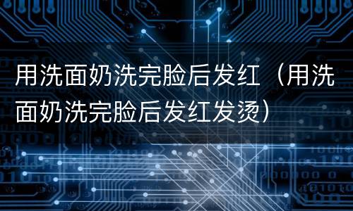 用洗面奶洗完脸后发红（用洗面奶洗完脸后发红发烫）
