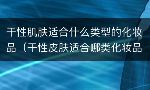 干性肌肤适合什么类型的化妆品（干性皮肤适合哪类化妆品）