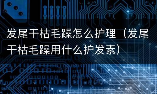 发尾干枯毛躁怎么护理（发尾干枯毛躁用什么护发素）