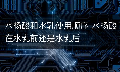 水杨酸和水乳使用顺序 水杨酸在水乳前还是水乳后