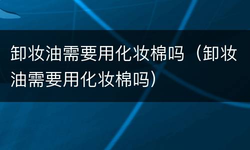 卸妆油需要用化妆棉吗（卸妆油需要用化妆棉吗）