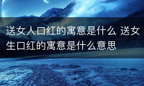 送女人口红的寓意是什么 送女生口红的寓意是什么意思