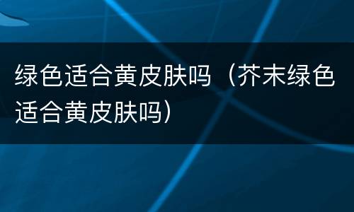 绿色适合黄皮肤吗（芥末绿色适合黄皮肤吗）