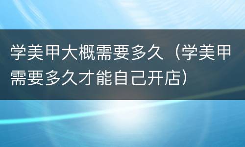学美甲大概需要多久（学美甲需要多久才能自己开店）