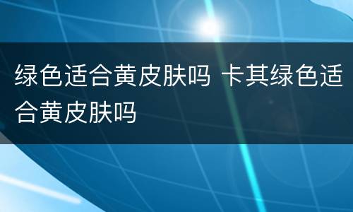 绿色适合黄皮肤吗 卡其绿色适合黄皮肤吗
