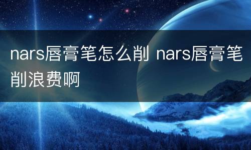 nars唇膏笔怎么削 nars唇膏笔削浪费啊