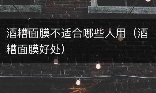 酒糟面膜不适合哪些人用（酒糟面膜好处）