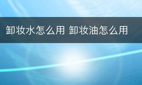 卸妆水怎么用 卸妆油怎么用