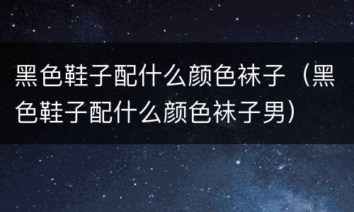 黑色鞋子配什么颜色袜子（黑色鞋子配什么颜色袜子男）