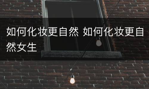 如何化妆更自然 如何化妆更自然女生