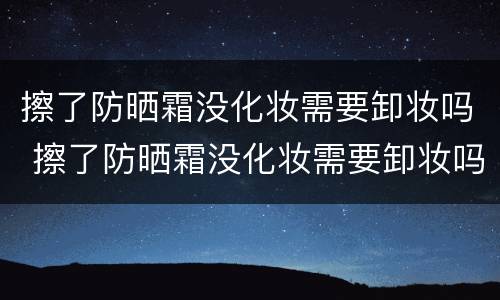 擦了防晒霜没化妆需要卸妆吗 擦了防晒霜没化妆需要卸妆吗女生