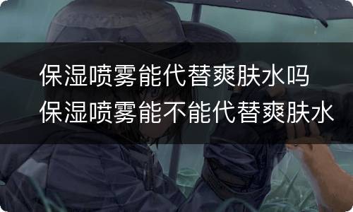 ​保湿喷雾能代替爽肤水吗  ​保湿喷雾能不能代替爽肤水