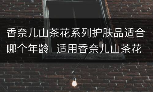 香奈儿山茶花系列护肤品适合哪个年龄  适用香奈儿山茶花系列护肤品的年龄段