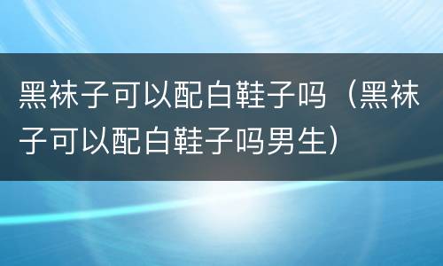 黑袜子可以配白鞋子吗（黑袜子可以配白鞋子吗男生）