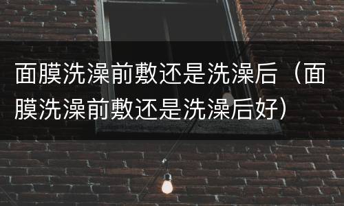 面膜洗澡前敷还是洗澡后（面膜洗澡前敷还是洗澡后好）